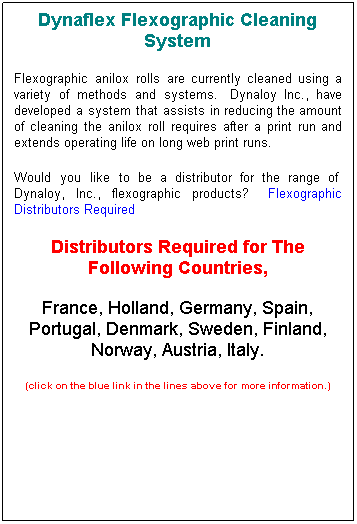 Text Box: Dynaflex Flexographic Cleaning System
Flexographic anilox rolls are currently cleaned using a variety of methods and systems.&nbsp; Dynaloy Inc., have developed a system that assists in reducing the amount of cleaning the anilox roll requires after a print run and extends operating life on long web print runs.
Would you like to be a distributor for the range of&nbsp; Dynaloy, Inc., flexographic products?&nbsp;&nbsp; Flexographic Distributors Required
Distributors Required for The Following Countries, 
France, Holland, Germany, Spain, Portugal, Denmark, Sweden, Finland, Norway, Austria, Italy.
(click on the blue link in the lines above for more information.)
&nbsp;
