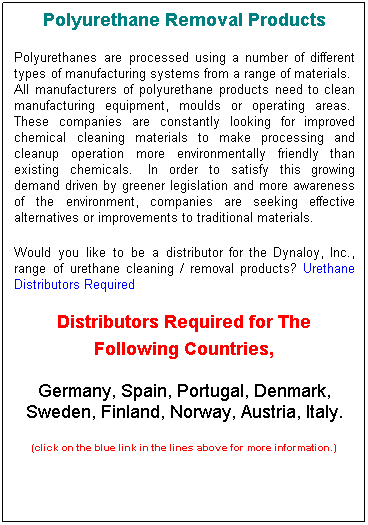 Text Box: Polyurethane Removal Products
Polyurethanes are processed using a number of different types of manufacturing systems from a range of materials.&nbsp; All manufacturers of polyurethane products need to clean manufacturing equipment, moulds or operating areas.&nbsp; These companies are constantly looking for improved chemical cleaning materials to make processing and cleanup operation more environmentally friendly than existing chemicals.&nbsp; In order to satisfy this growing demand driven by greener legislation and more awareness of the environment, companies are seeking effective alternatives or improvements to traditional materials.
Would you like to be a distributor for the Dynaloy, Inc., range of urethane cleaning / removal products? Urethane Distributors Required &nbsp;
Distributors Required for The Following Countries, 
Germany, Spain, Portugal, Denmark, Sweden, Finland, Norway, Austria, Italy. 
(click on the blue link in the lines above for more information.)
&nbsp;
